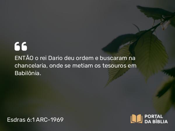 Esdras 6:1 ARC-1969 - ENTÃO o rei Dario deu ordem e buscaram na chancelaria, onde se metiam os tesouros em Babilônia.