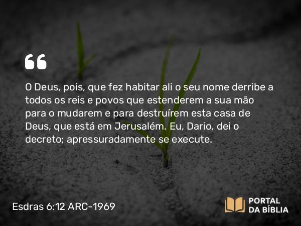 Esdras 6:12 ARC-1969 - O Deus, pois, que fez habitar ali o seu nome derribe a todos os reis e povos que estenderem a sua mão para o mudarem e para destruírem esta casa de Deus, que está em Jerusalém. Eu, Dario, dei o decreto; apressuradamente se execute.