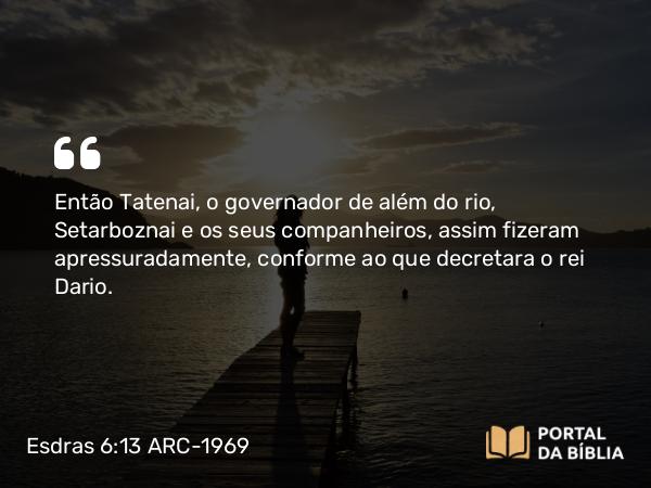 Esdras 6:13 ARC-1969 - Então Tatenai, o governador de além do rio, Setarboznai e os seus companheiros, assim fizeram apressuradamente, conforme ao que decretara o rei Dario.