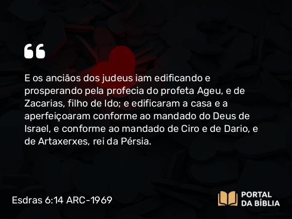 Esdras 6:14 ARC-1969 - E os anciãos dos judeus iam edificando e prosperando pela profecia do profeta Ageu, e de Zacarias, filho de Ido; e edificaram a casa e a aperfeiçoaram conforme ao mandado do Deus de Israel, e conforme ao mandado de Ciro e de Dario, e de Artaxerxes, rei da Pérsia.