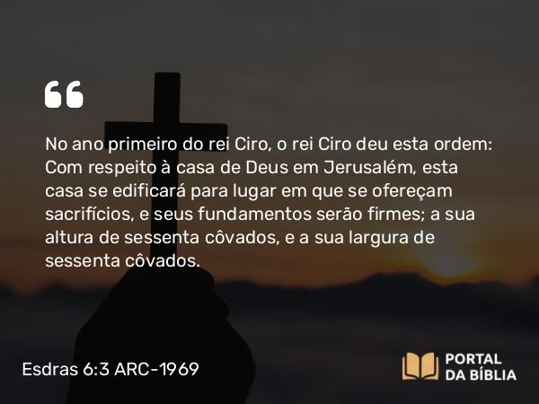 Esdras 6:3 ARC-1969 - No ano primeiro do rei Ciro, o rei Ciro deu esta ordem: Com respeito à casa de Deus em Jerusalém, esta casa se edificará para lugar em que se ofereçam sacrifícios, e seus fundamentos serão firmes; a sua altura de sessenta côvados, e a sua largura de sessenta côvados.