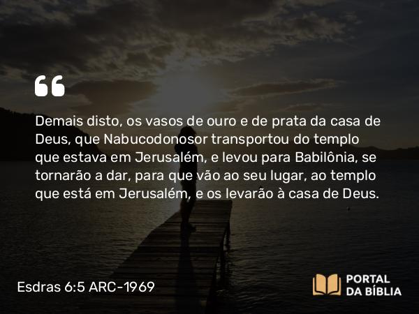 Esdras 6:5 ARC-1969 - Demais disto, os vasos de ouro e de prata da casa de Deus, que Nabucodonosor transportou do templo que estava em Jerusalém, e levou para Babilônia, se tornarão a dar, para que vão ao seu lugar, ao templo que está em Jerusalém, e os levarão à casa de Deus.