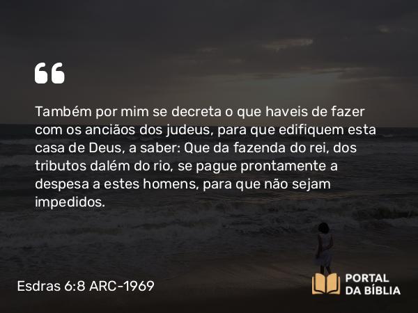 Esdras 6:8 ARC-1969 - Também por mim se decreta o que haveis de fazer com os anciãos dos judeus, para que edifiquem esta casa de Deus, a saber: Que da fazenda do rei, dos tributos dalém do rio, se pague prontamente a despesa a estes homens, para que não sejam impedidos.