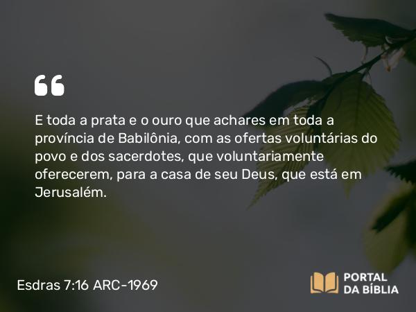 Esdras 7:16 ARC-1969 - E toda a prata e o ouro que achares em toda a província de Babilônia, com as ofertas voluntárias do povo e dos sacerdotes, que voluntariamente oferecerem, para a casa de seu Deus, que está em Jerusalém.