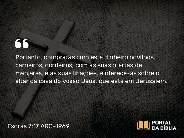 Esdras 7:17 ARC-1969 - Portanto, comprarás com este dinheiro novilhos, carneiros, cordeiros, com as suas ofertas de manjares, e as suas libações, e oferece-as sobre o altar da casa do vosso Deus, que está em Jerusalém.