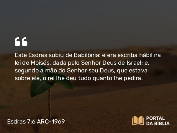 Esdras 7:6 ARC-1969 - Este Esdras subiu de Babilônia: e era escriba hábil na lei de Moisés, dada pelo Senhor Deus de Israel; e, segundo a mão do Senhor seu Deus, que estava sobre ele, o rei lhe deu tudo quanto lhe pedira.