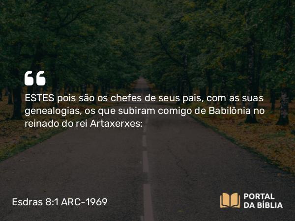 Esdras 8:1 ARC-1969 - ESTES pois são os chefes de seus pais, com as suas genealogias, os que subiram comigo de Babilônia no reinado do rei Artaxerxes: