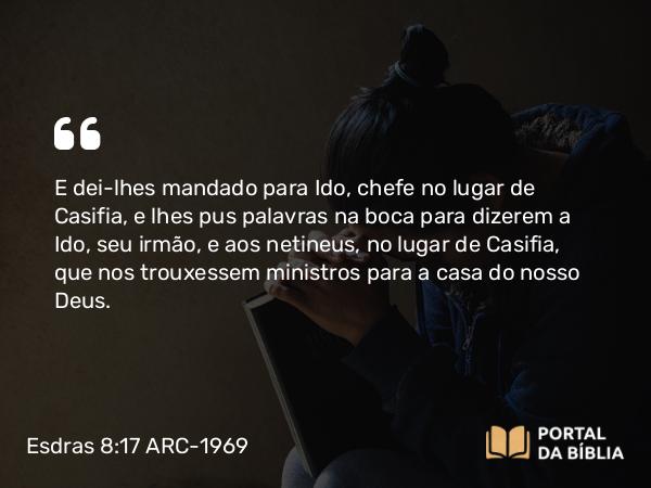 Esdras 8:17 ARC-1969 - E dei-lhes mandado para Ido, chefe no lugar de Casifia, e lhes pus palavras na boca para dizerem a Ido, seu irmão, e aos netineus, no lugar de Casifia, que nos trouxessem ministros para a casa do nosso Deus.