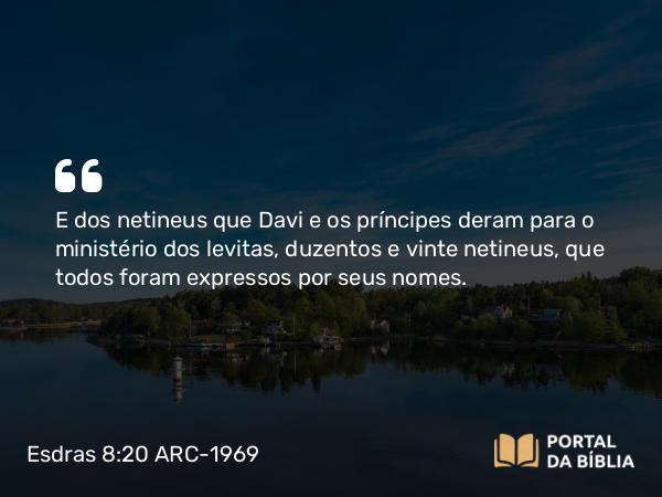 Esdras 8:20 ARC-1969 - E dos netineus que Davi e os príncipes deram para o ministério dos levitas, duzentos e vinte netineus, que todos foram expressos por seus nomes.