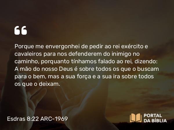 Esdras 8:22 ARC-1969 - Porque me envergonhei de pedir ao rei exército e cavaleiros para nos defenderem do inimigo no caminho, porquanto tínhamos falado ao rei, dizendo: A mão do nosso Deus é sobre todos os que o buscam para o bem, mas a sua força e a sua ira sobre todos os que o deixam.