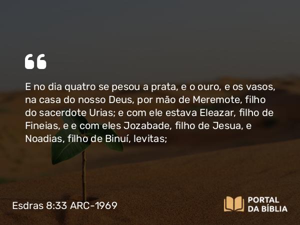 Esdras 8:33 ARC-1969 - E no dia quatro se pesou a prata, e o ouro, e os vasos, na casa do nosso Deus, por mão de Meremote, filho do sacerdote Urias; e com ele estava Eleazar, filho de Fineias, e e com eles Jozabade, filho de Jesua, e Noadias, filho de Binuí, levitas;