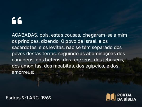 Esdras 9:1 ARC-1969 - ACABADAS, pois, estas cousas, chegaram-se a mim os príncipes, dizendo: O povo de Israel, e os sacerdotes, e os levitas, não se têm separado dos povos destas terras, seguindo as abominações dos cananeus, dos heteus, dos ferezeus, dos jebuseus, dos amonitas, dos moabitas, dos egípcios, e dos amorreus;