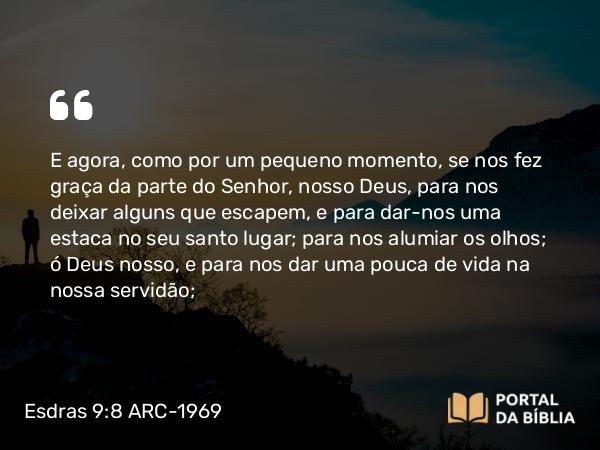 Esdras 9:8 ARC-1969 - E agora, como por um pequeno momento, se nos fez graça da parte do Senhor, nosso Deus, para nos deixar alguns que escapem, e para dar-nos uma estaca no seu santo lugar; para nos alumiar os olhos; ó Deus nosso, e para nos dar uma pouca de vida na nossa servidão;