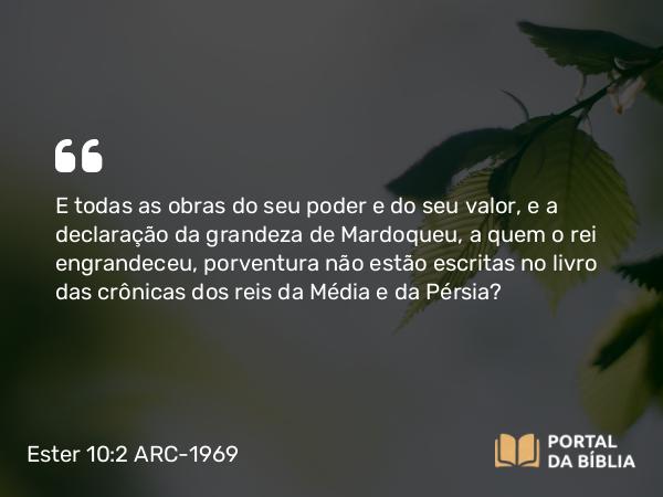 Ester 10:2 ARC-1969 - E todas as obras do seu poder e do seu valor, e a declaração da grandeza de Mardoqueu, a quem o rei engrandeceu, porventura não estão escritas no livro das crônicas dos reis da Média e da Pérsia?