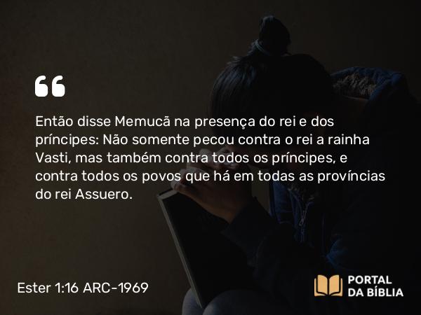 Ester 1:16 ARC-1969 - Então disse Memucã na presença do rei e dos príncipes: Não somente pecou contra o rei a rainha Vasti, mas também contra todos os príncipes, e contra todos os povos que há em todas as províncias do rei Assuero.