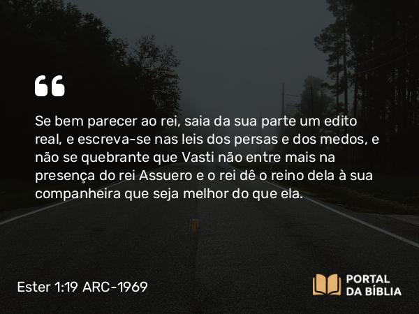 Ester 1:19-20 ARC-1969 - Se bem parecer ao rei, saia da sua parte um edito real, e escreva-se nas leis dos persas e dos medos, e não se quebrante que Vasti não entre mais na presença do rei Assuero e o rei dê o reino dela à sua companheira que seja melhor do que ela.