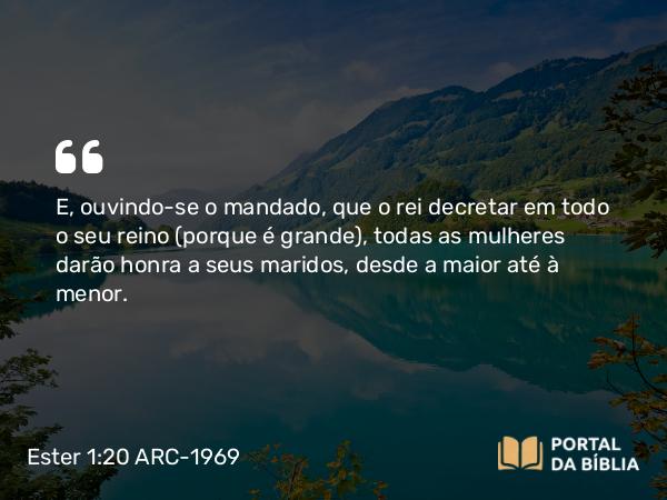 Ester 1:20 ARC-1969 - E, ouvindo-se o mandado, que o rei decretar em todo o seu reino (porque é grande), todas as mulheres darão honra a seus maridos, desde a maior até à menor.