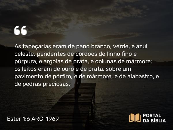 Ester 1:6 ARC-1969 - As tapeçarias eram de pano branco, verde, e azul celeste, pendentes de cordões de linho fino e púrpura, e argolas de prata, e colunas de mármore; os leitos eram de ouro e de prata, sobre um pavimento de pórfiro, e de mármore, e de alabastro, e de pedras preciosas.