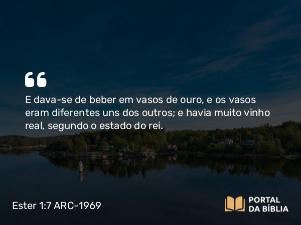 Ester 1:7 ARC-1969 - E dava-se de beber em vasos de ouro, e os vasos eram diferentes uns dos outros; e havia muito vinho real, segundo o estado do rei.