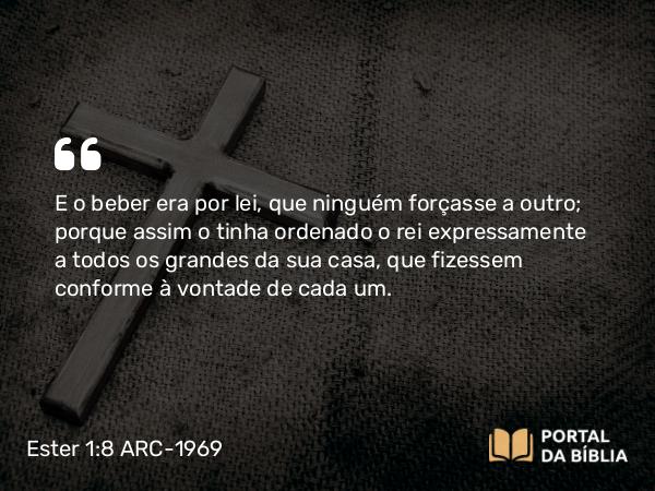 Ester 1:8 ARC-1969 - E o beber era por lei, que ninguém forçasse a outro; porque assim o tinha ordenado o rei expressamente a todos os grandes da sua casa, que fizessem conforme à vontade de cada um.