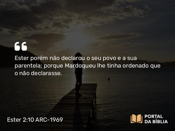 Ester 2:10 ARC-1969 - Ester porém não declarou o seu povo e a sua parentela; porque Mardoqueu lhe tinha ordenado que o não declarasse.