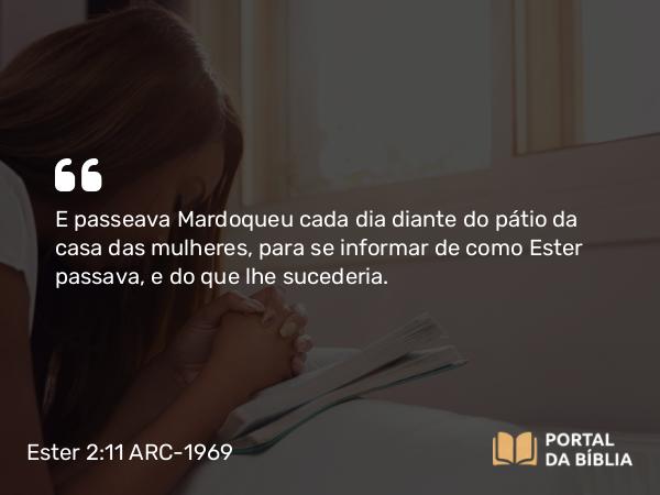 Ester 2:11 ARC-1969 - E passeava Mardoqueu cada dia diante do pátio da casa das mulheres, para se informar de como Ester passava, e do que lhe sucederia.