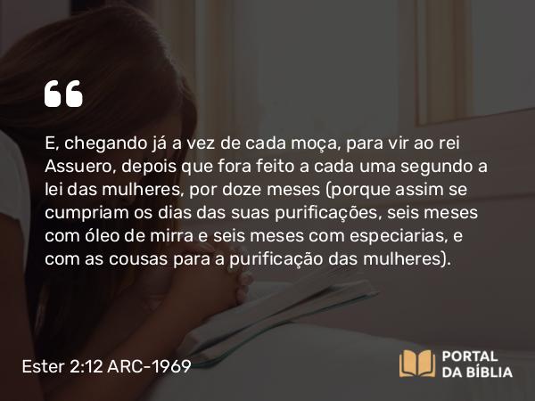 Ester 2:12 ARC-1969 - E, chegando já a vez de cada moça, para vir ao rei Assuero, depois que fora feito a cada uma segundo a lei das mulheres, por doze meses (porque assim se cumpriam os dias das suas purificações, seis meses com óleo de mirra e seis meses com especiarias, e com as cousas para a purificação das mulheres).