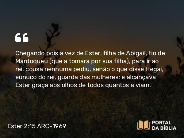 Ester 2:15 ARC-1969 - Chegando pois a vez de Ester, filha de Abigail, tio de Mardoqueu (que a tomara por sua filha), para ir ao rei, cousa nenhuma pediu, senão o que disse Hegai, eunuco do rei, guarda das mulheres; e alcançava Ester graça aos olhos de todos quantos a viam.