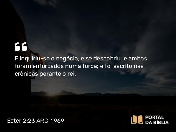 Ester 2:23 ARC-1969 - E inquiriu-se o negócio, e se descobriu, e ambos foram enforcados numa forca; e foi escrito nas crônicas perante o rei.