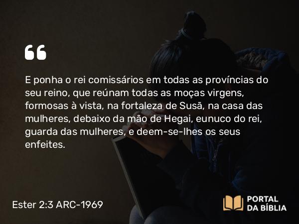 Ester 2:3 ARC-1969 - E ponha o rei comissários em todas as províncias do seu reino, que reúnam todas as moças virgens, formosas à vista, na fortaleza de Susã, na casa das mulheres, debaixo da mão de Hegai, eunuco do rei, guarda das mulheres, e deem-se-lhes os seus enfeites.