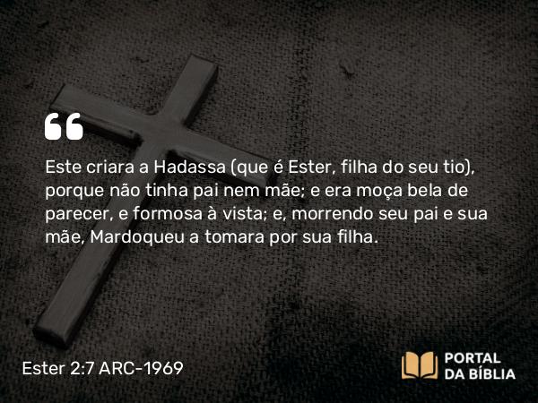 Ester 2:7 ARC-1969 - Este criara a Hadassa (que é Ester, filha do seu tio), porque não tinha pai nem mãe; e era moça bela de parecer, e formosa à vista; e, morrendo seu pai e sua mãe, Mardoqueu a tomara por sua filha.