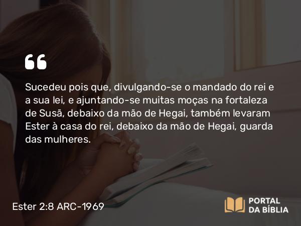 Ester 2:8 ARC-1969 - Sucedeu pois que, divulgando-se o mandado do rei e a sua lei, e ajuntando-se muitas moças na fortaleza de Susã, debaixo da mão de Hegai, também levaram Ester à casa do rei, debaixo da mão de Hegai, guarda das mulheres.