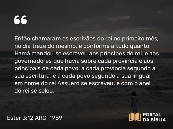 Ester 3:12 ARC-1969 - Então chamaram os escrivães do rei no primeiro mês, no dia treze do mesmo, e conforme a tudo quanto Hamã mandou se escreveu aos príncipes do rei, e aos governadores que havia sobre cada província e aos principais de cada povo; a cada província segundo a sua escritura, e a cada povo segundo a sua língua; em nome do rei Assuero se escreveu, e com o anel do rei se selou.