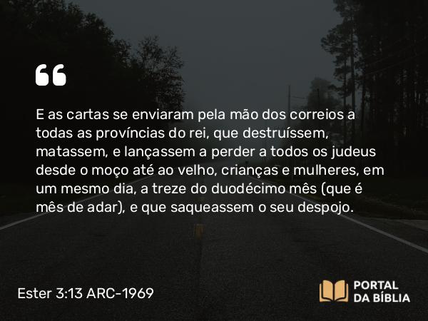 Ester 3:13 ARC-1969 - E as cartas se enviaram pela mão dos correios a todas as províncias do rei, que destruíssem, matassem, e lançassem a perder a todos os judeus desde o moço até ao velho, crianças e mulheres, em um mesmo dia, a treze do duodécimo mês (que é mês de adar), e que saqueassem o seu despojo.