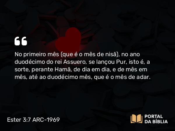 Ester 3:7 ARC-1969 - No primeiro mês (que é o mês de nisã), no ano duodécimo do rei Assuero, se lançou Pur, isto é, a sorte, perante Hamã, de dia em dia, e de mês em mês, até ao duodécimo mês, que é o mês de adar.