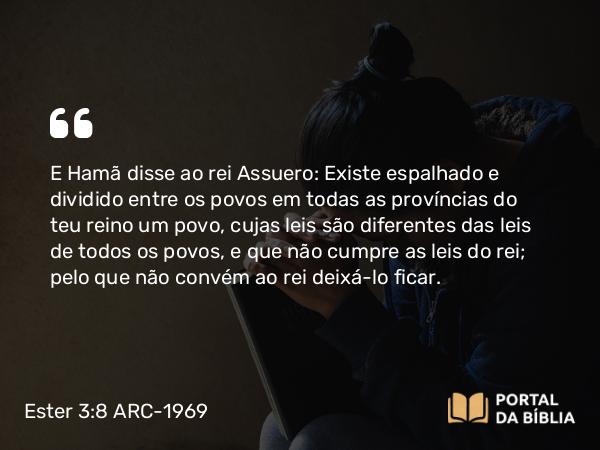 Ester 3:8 ARC-1969 - E Hamã disse ao rei Assuero: Existe espalhado e dividido entre os povos em todas as províncias do teu reino um povo, cujas leis são diferentes das leis de todos os povos, e que não cumpre as leis do rei; pelo que não convém ao rei deixá-lo ficar.