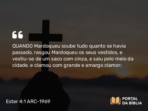 Ester 4:1 ARC-1969 - QUANDO Mardoqueu soube tudo quanto se havia passado, rasgou Mardoqueu os seus vestidos, e vestiu-se de um saco com cinza, e saiu pelo meio da cidade, e clamou com grande e amargo clamor;