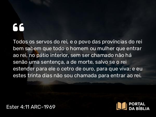 Ester 4:11 ARC-1969 - Todos os servos do rei, e o povo das províncias do rei bem sabem que todo o homem ou mulher que entrar ao rei, no pátio interior, sem ser chamado não há senão uma sentença, a de morte, salvo se o rei estender para ele o cetro de ouro, para que viva; e eu estes trinta dias não sou chamada para entrar ao rei.