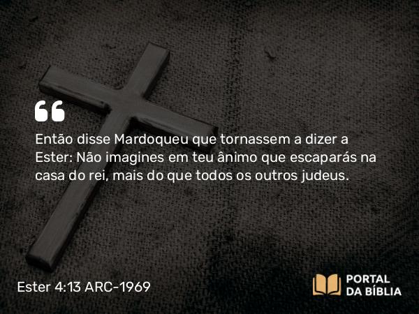 Ester 4:13 ARC-1969 - Então disse Mardoqueu que tornassem a dizer a Ester: Não imagines em teu ânimo que escaparás na casa do rei, mais do que todos os outros judeus.