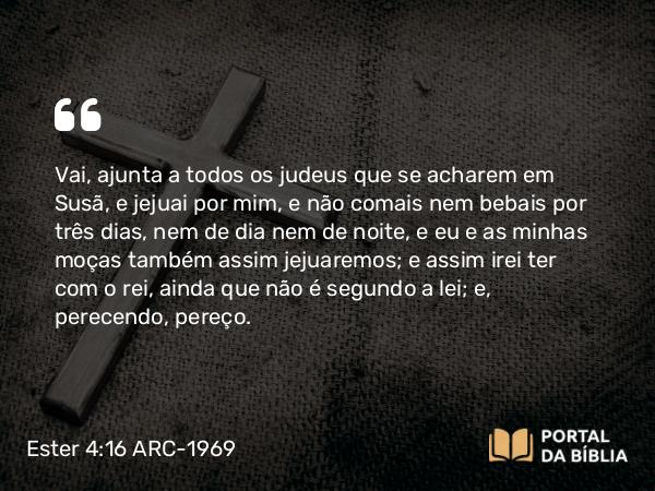 Ester 4:16 ARC-1969 - Vai, ajunta a todos os judeus que se acharem em Susã, e jejuai por mim, e não comais nem bebais por três dias, nem de dia nem de noite, e eu e as minhas moças também assim jejuaremos; e assim irei ter com o rei, ainda que não é segundo a lei; e, perecendo, pereço.