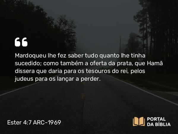 Ester 4:7 ARC-1969 - Mardoqueu lhe fez saber tudo quanto lhe tinha sucedido; como também a oferta da prata, que Hamã dissera que daria para os tesouros do rei, pelos judeus para os lançar a perder.