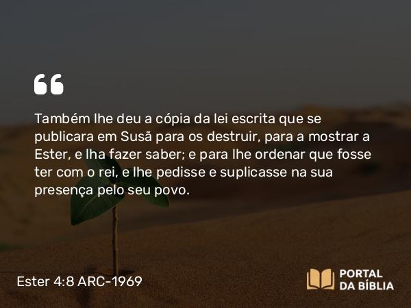 Ester 4:8 ARC-1969 - Também lhe deu a cópia da lei escrita que se publicara em Susã para os destruir, para a mostrar a Ester, e lha fazer saber; e para lhe ordenar que fosse ter com o rei, e lhe pedisse e suplicasse na sua presença pelo seu povo.