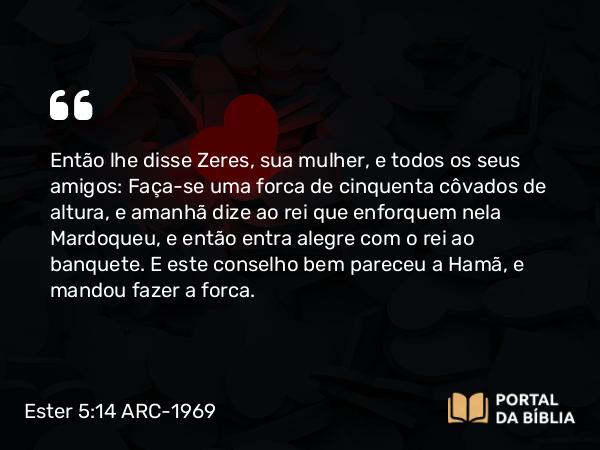 Ester 5:14 ARC-1969 - Então lhe disse Zeres, sua mulher, e todos os seus amigos: Faça-se uma forca de cinquenta côvados de altura, e amanhã dize ao rei que enforquem nela Mardoqueu, e então entra alegre com o rei ao banquete. E este conselho bem pareceu a Hamã, e mandou fazer a forca.