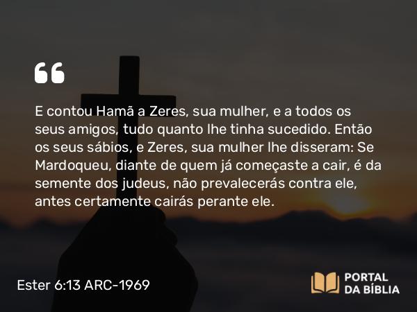 Ester 6:13 ARC-1969 - E contou Hamã a Zeres, sua mulher, e a todos os seus amigos, tudo quanto lhe tinha sucedido. Então os seus sábios, e Zeres, sua mulher lhe disseram: Se Mardoqueu, diante de quem já começaste a cair, é da semente dos judeus, não prevalecerás contra ele, antes certamente cairás perante ele.