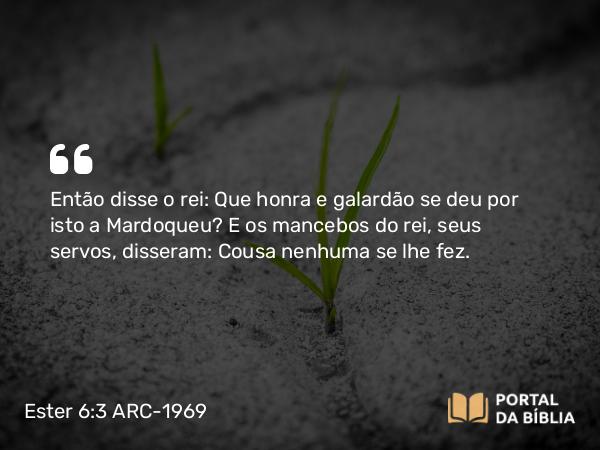 Ester 6:3 ARC-1969 - Então disse o rei: Que honra e galardão se deu por isto a Mardoqueu? E os mancebos do rei, seus servos, disseram: Cousa nenhuma se lhe fez.