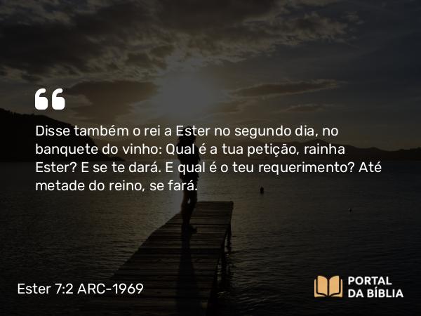 Ester 7:2 ARC-1969 - Disse também o rei a Ester no segundo dia, no banquete do vinho: Qual é a tua petição, rainha Ester? E se te dará. E qual é o teu requerimento? Até metade do reino, se fará.