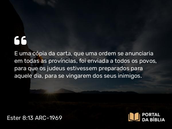 Ester 8:13-14 ARC-1969 - E uma cópia da carta, que uma ordem se anunciaria em todas as províncias, foi enviada a todos os povos, para que os judeus estivessem preparados para aquele dia, para se vingarem dos seus inimigos.