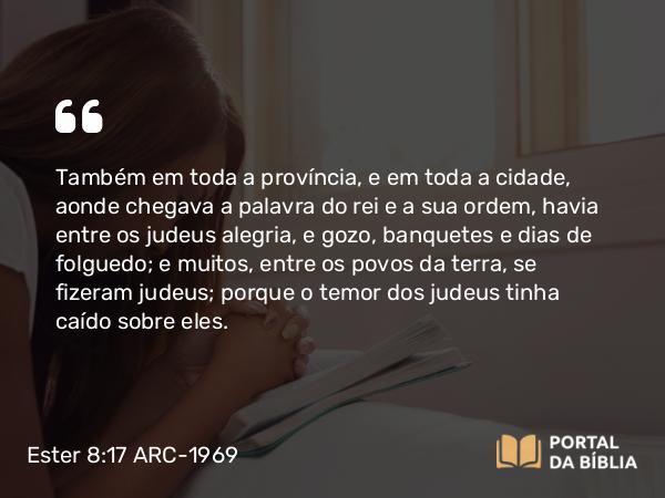 Ester 8:17 ARC-1969 - Também em toda a província, e em toda a cidade, aonde chegava a palavra do rei e a sua ordem, havia entre os judeus alegria, e gozo, banquetes e dias de folguedo; e muitos, entre os povos da terra, se fizeram judeus; porque o temor dos judeus tinha caído sobre eles.