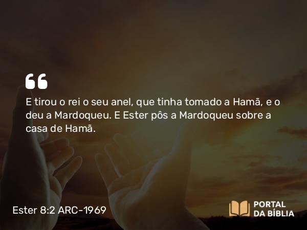 Ester 8:2 ARC-1969 - E tirou o rei o seu anel, que tinha tomado a Hamã, e o deu a Mardoqueu. E Ester pôs a Mardoqueu sobre a casa de Hamã.