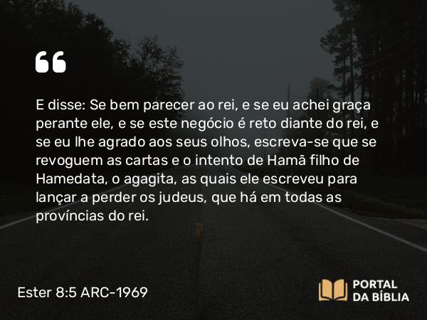 Ester 8:5 ARC-1969 - E disse: Se bem parecer ao rei, e se eu achei graça perante ele, e se este negócio é reto diante do rei, e se eu lhe agrado aos seus olhos, escreva-se que se revoguem as cartas e o intento de Hamã filho de Hamedata, o agagita, as quais ele escreveu para lançar a perder os judeus, que há em todas as províncias do rei.